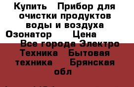 Купить : Прибор для очистки продуктов,воды и воздуха.Озонатор    › Цена ­ 25 500 - Все города Электро-Техника » Бытовая техника   . Брянская обл.